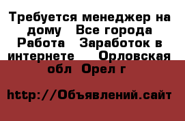 Требуется менеджер на дому - Все города Работа » Заработок в интернете   . Орловская обл.,Орел г.